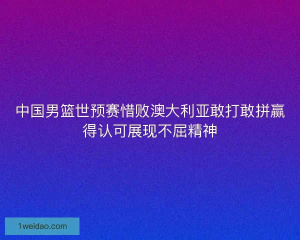 中国男篮世预赛惜败澳大利亚敢打敢拼赢得认可展现不屈精神