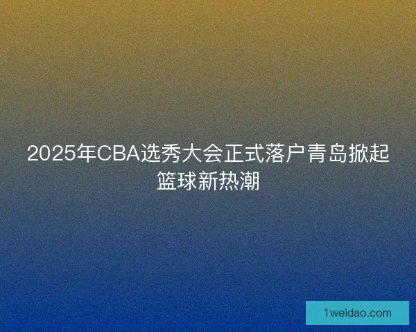 2025年CBA选秀大会正式落户青岛掀起篮球新热潮