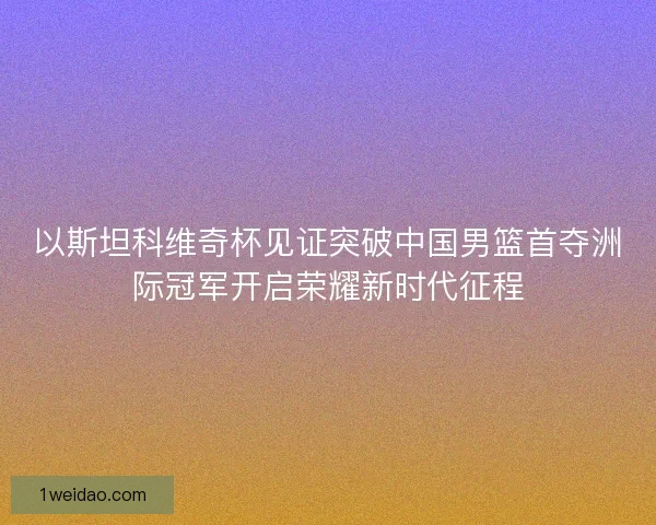 以斯坦科维奇杯见证突破中国男篮首夺洲际冠军开启荣耀新时代征程 以斯坦科维奇杯见证突破中国男篮首夺洲际冠军开启荣耀新时代征程