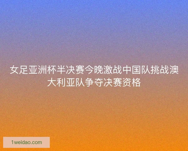 女足亚洲杯半决赛今晚激战中国队挑战澳大利亚队争夺决赛资格