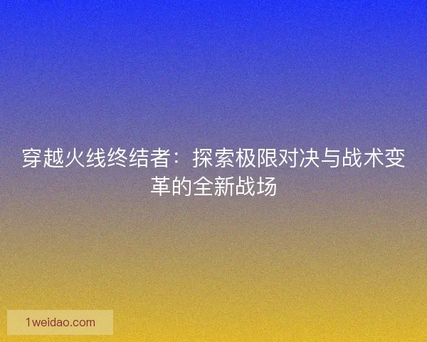 穿越火线终结者：探索极限对决与战术变革的全新战场