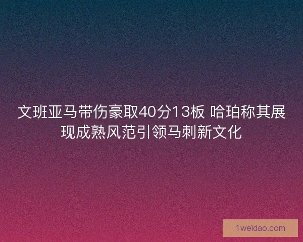 文班亚马带伤豪取40分13板 哈珀称其展现成熟风范引领马刺新文化