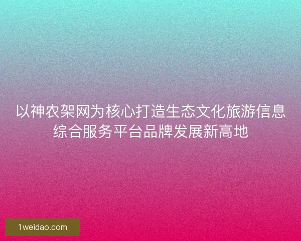 以神农架网为核心打造生态文化旅游信息综合服务平台品牌发展新高地