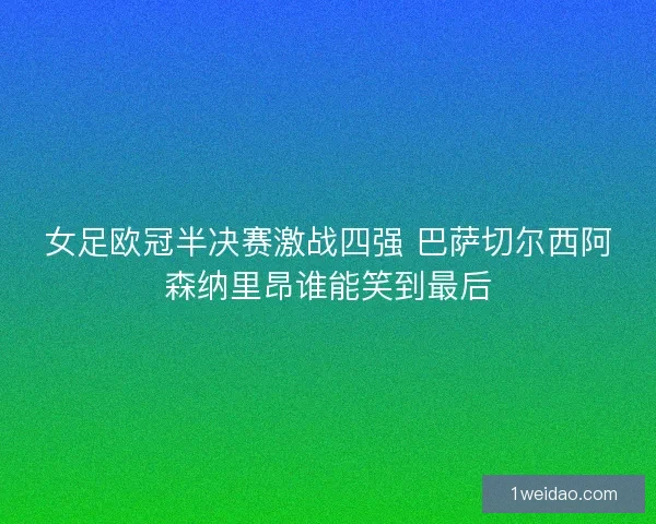 女足欧冠半决赛激战四强 巴萨切尔西阿森纳里昂谁能笑到最后 女足欧冠半决赛激战四强 巴萨切尔西阿森纳里昂谁能笑到最后