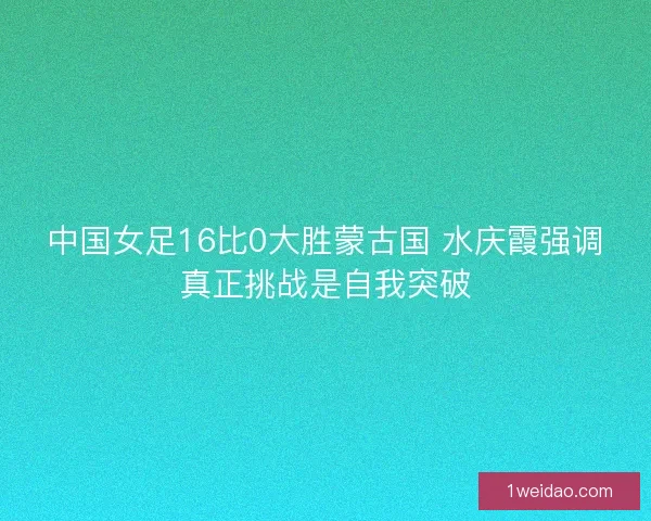 中国女足16比0大胜蒙古国 水庆霞强调真正挑战是自我突破 中国女足16比0大胜蒙古国 水庆霞强调真正挑战是自我突破