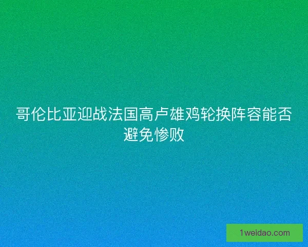 哥伦比亚迎战法国高卢雄鸡轮换阵容能否避免惨败 哥伦比亚迎战法国高卢雄鸡轮换阵容能否避免惨败